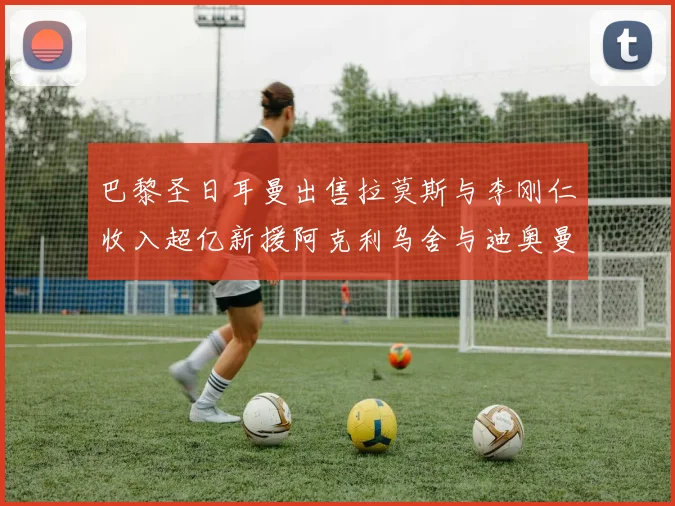 巴黎圣日耳曼出售拉莫斯与李刚仁收入超亿新援阿克利乌舍与迪奥曼德即将加盟