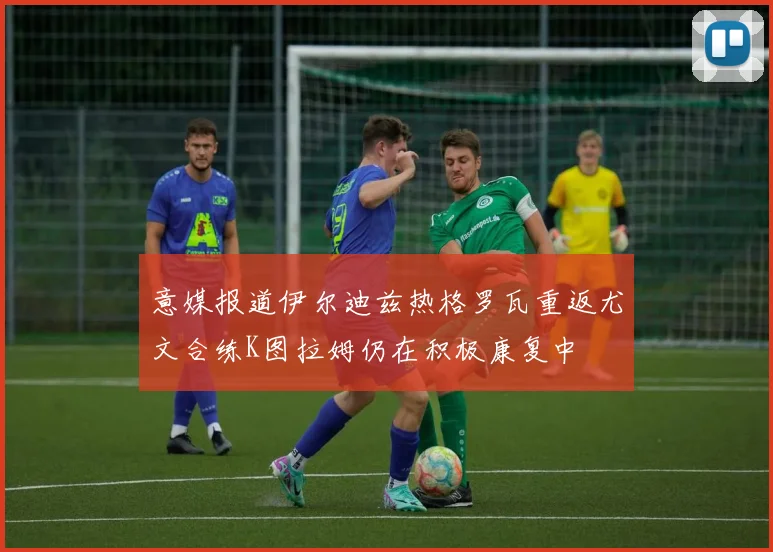 意媒报道伊尔迪兹热格罗瓦重返尤文合练K图拉姆仍在积极康复中