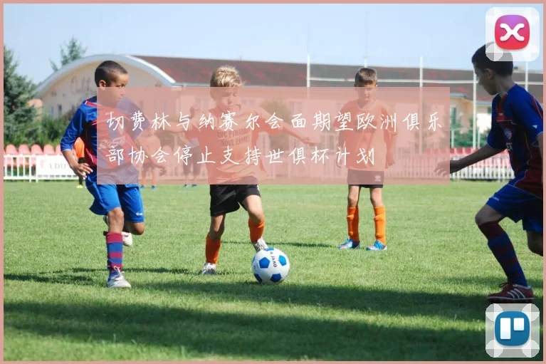 切费林与纳赛尔会面期望欧洲俱乐部协会停止支持世俱杯计划