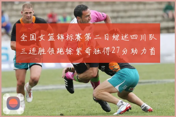 全国女篮锦标赛第二日综述四川队三连胜领跑徐紫奇独得27分助力首胜