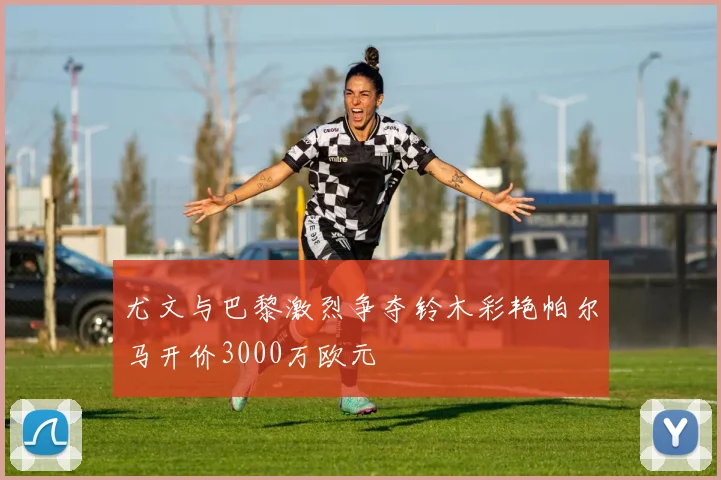尤文与巴黎激烈争夺铃木彩艳帕尔马开价3000万欧元