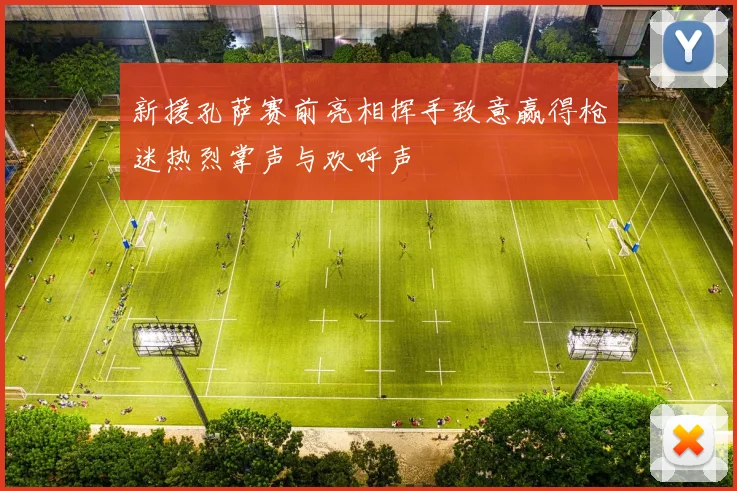 新援孔萨赛前亮相挥手致意赢得枪迷热烈掌声与欢呼声