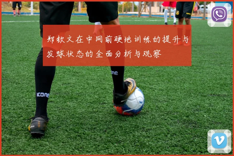郑钦文在中网前硬地训练的提升与发球状态的全面分析与观察