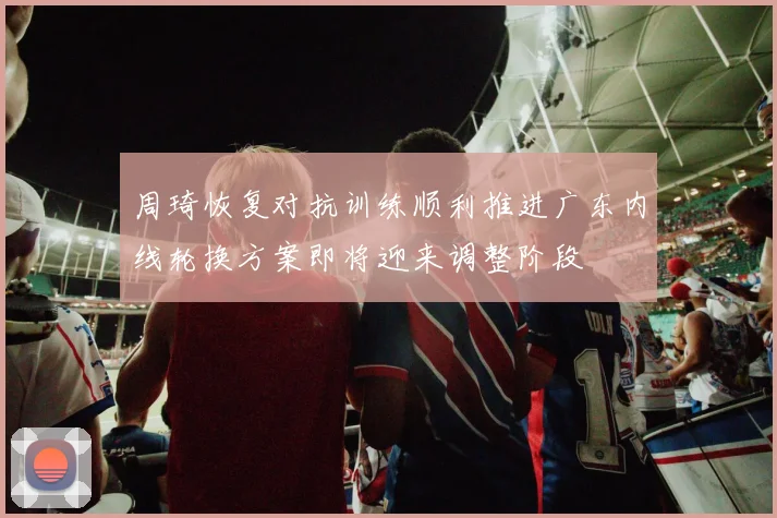 周琦恢复对抗训练顺利推进广东内线轮换方案即将迎来调整阶段