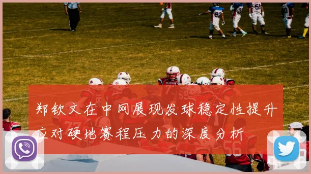 郑钦文在中网展现发球稳定性提升应对硬地赛程压力的深度分析