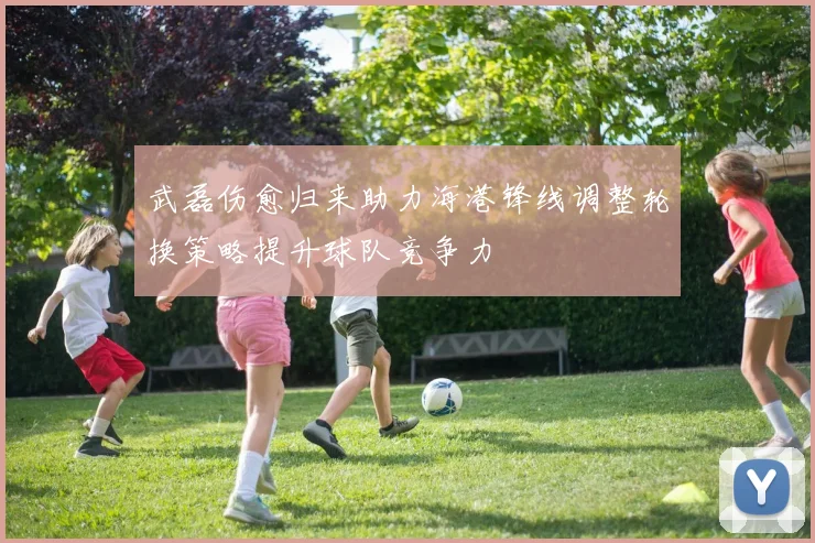 武磊伤愈归来助力海港锋线调整轮换策略提升球队竞争力