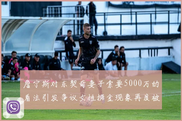 詹宁斯对东契奇妻子索要5000万的看法引发争议女性捞金现象再度被热议
