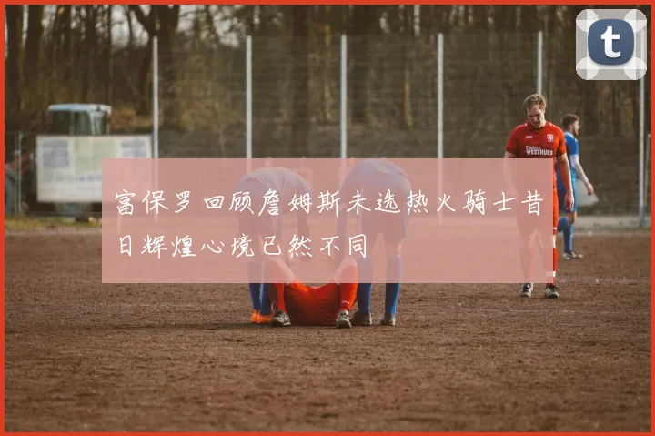富保罗回顾詹姆斯未选热火骑士昔日辉煌心境已然不同