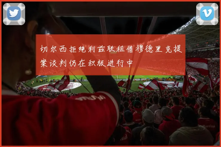 切尔西拒绝利兹联租借穆德里克提案谈判仍在积极进行中